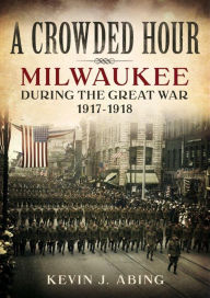 Title: A Crowded Hour: Milwaukee during the Great War, 1917?1918, Author: Josh Ferrin