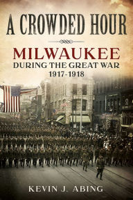 Title: A Crowded Hour: Milwaukee during the Great War, 1917-1918, Author: Kevin J. Abing