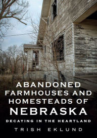 Title: Abandoned Farmhouses and Homesteads of Nebraska: Decaying in the Heartland, Author: Trish Eklund