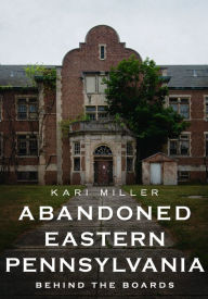 Title: Abandoned Eastern Pennsylvania: Behind the Boards, Author: Kari Miller