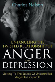 Title: Untangling The Twisted Relationship Of Anger And Depression: Getting To The Source Of Uncontrolled Anger To Contain It, Author: Charles Nelson