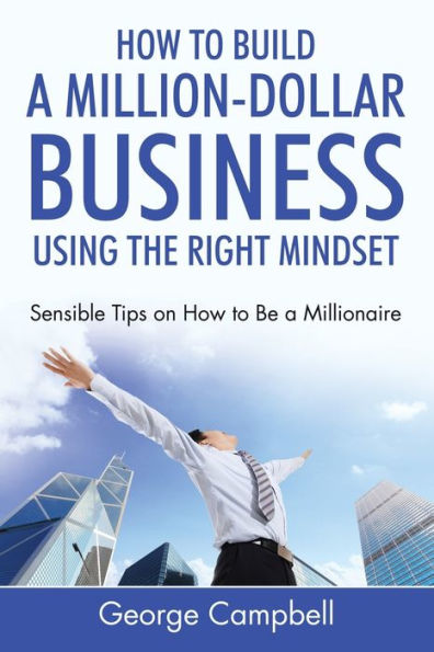 How to Build a Million-Dollar Business Using the Right Mindset: Sensible Tips on How to Be a Millionaire