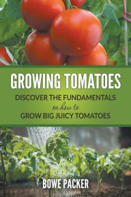 Title: Growing Tomatoes: Discover The Fundamentals On How To Grow Big Juicy Tomatoes, Author: Bowe Packer