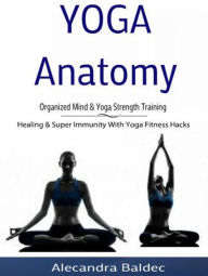 Title: Yoga Anatomy: Organized Mind & Yoga Strength Training: Healing & Super Immunity With Yoga Fitness Hacks, Author: Alecandra Baldec