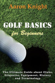 Title: Golf Basics for Beginners: The Ultimate Guide about Clubs, Etiquette, Equipment, History and Terminology, Author: Aaron Knight