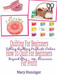 Title: Quilting For Beginners: How To Quilt For Beginners For Profit: Selling Quilting Products Online Beyond Etsy - 99+ Resources, Author: Mary Kay Hunziger