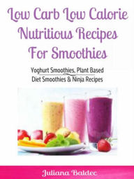 Title: Low Carb Low Calorie Nutritious Recipes For Smoothie: Yoghurt Smoothies, Plant Based Diet Smoothies & Ninja Recipes, Author: Juliana Baldec