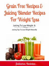 Title: Grain Free Recipes & Juicing Blender Recipes For Weight Loss: Juicing To Lose Weight & Juicing Tips To Lose Weight Naturally, Author: Juliana Baldec