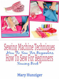 Title: Sewing Machine Techniques: How To Sew For Beginners: How To Sew For Beginners Sewing Book, Author: Mary Kay Hunziger