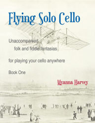 Title: Flying Solo Cello, Unaccompanied Folk and Fiddle Fantasias for Playing Your Cello Anywhere, Book One, Author: Myanna Harvey