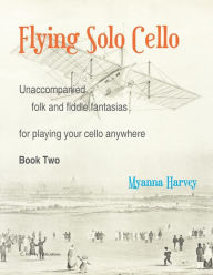 Title: Flying Solo Cello, Unaccompanied Folk and Fiddle Fantasias for Playing Your Cello Anywhere, Book Two, Author: Myanna Harvey
