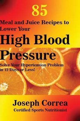 85 Meal and Juice Recipes to Lower Your High Blood Pressure: Solve Your Hypertension Problem in 12 Days or Less!