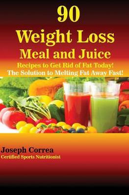 90 Weight Loss Meal and Juice Recipes to Get Rid of Fat Today!: The Solution to Melting Fat Away Fast!