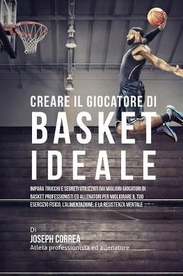 Creare il Giocatore Di Basket Ideale: Impara Trucchi E Segreti Utilizzati Dai Migliori Giocatori Di Basket Professionisti Ed Allenatori Per Migliorare Il Tuo Esercizio Fisico, L'alimentazione, E La Resistenza Mentale