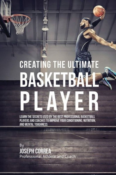 Creating the Ultimate Basketball Player: Learn Secrets Used by Best Professional Players and Coaches to Improve Your Conditioning, Nutrition, Mental Toughness