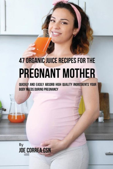 47 Organic Juice Recipes for the Pregnant Mother: Quickly and Easily Absorb High Quality Ingredients Your Body Needs During Pregnancy