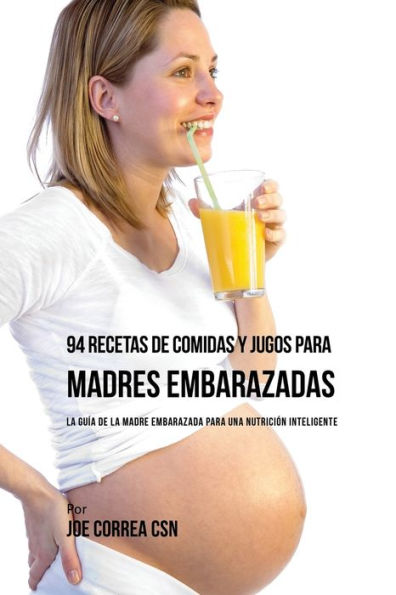 94 Recetas de Comidas y Jugos Para Madres Embarazadas: La Guía De La Madre Embarazadas Para Una Nutrición Inteligente