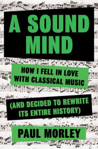 Title: A Sound Mind: How I Fell in Love With Classical Music (and Decided to Rewrite its Entire History), Author: Paul Morley