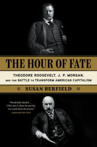 Title: The Hour of Fate: Theodore Roosevelt, J.P. Morgan, and the Battle to Transform American Capitalism, Author: Susan Berfield