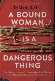 Title: A Bound Woman Is a Dangerous Thing: The Incarceration of African American Women from Harriet Tubman to Sandra Bland, Author: DaMaris B. Hill