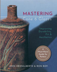 Title: Mastering Cone 6 Glazes: Improving Durability, Fit and Aesthetics, Author: John Hesselberth