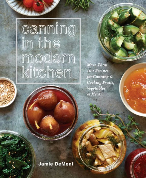 Canning the Modern Kitchen: More Than 100 Recipes for and Cooking Fruits, Vegetables, Meats : A Cookbook