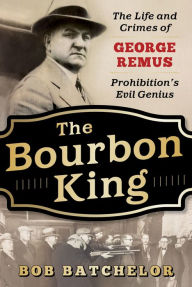 Title: The Bourbon King: The Life and Crimes of George Remus, Prohibition's Evil Genius, Author: Bob Batchelor