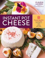 Title: Instant Pot Cheese: Discover How Easy It Is to Make Mozzarella, Feta, Chevre, and More, Author: Claudia Lucero