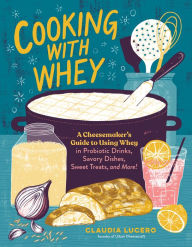 Title: Cooking with Whey: A Cheesemaker's Guide to Using Whey in Probiotic Drinks, Savory Dishes, Sweet Treats, and More, Author: Claudia Lucero