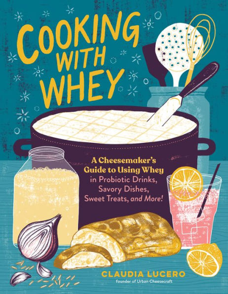 Cooking with Whey: A Cheesemaker's Guide to Using Whey Probiotic Drinks, Savory Dishes, Sweet Treats, and More