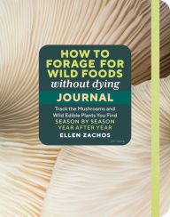 Title: How to Forage for Wild Foods without Dying Journal: Track the Mushrooms and Wild Edible Plants You Find, Season by Season, Year after Year, Author: Ellen Zachos