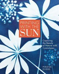 Title: Printing with the Sun: Capturing the Beauty of Nature with Cyanotypes, Author: Madge Evers