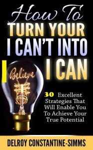 Title: How To Turn Your I Can't Into I Believe Can: 30 Excellent Strategies That Will Enable You To Achieve Your True Potential, Author: Delroy Constantine-Simms