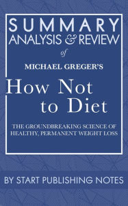 Title: Summary, Analysis, and Review of Michael Greger's How Not to Diet: The Groundbreaking Science of Healthy, Permanent Weight Loss, Author: Start Publishing Notes Start Publishing Notes