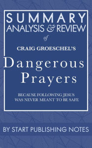 Title: Summary, Analysis, and Review of Craig Groeschel's Dangerous Prayers: Because Following Jesus Was Never Meant to Be Safe, Author: Start Publishing Notes