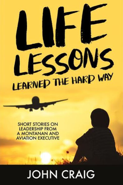 Life Lessions Learned the Hard Way: Short Stories on Leadership from a Montanan and Aviation Executive