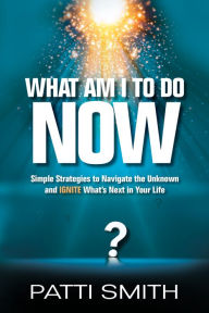 Title: What Am I To Do Now?: Simple Strategies to Navigate the Unknown and IGNITE What's Next in Your Life, Author: Patti Smith