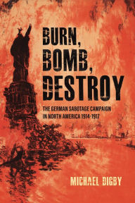 Title: Burn, Bomb, Destroy: The German Sabotage Campaign in North America, 1914-1917, Author: Michael Digby