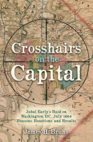 Title: Crosshairs on the Capital: Jubal Early's Raid on Washington, D.C., July 1864-Reasons, Reactions, and Results, Author: James H. Bruns