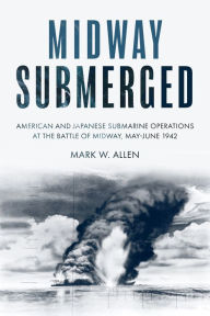 Title: Midway Submerged: American and Japanese Submarine Operations at the Battle of Midway, May-June 1942, Author: Mark W Allen
