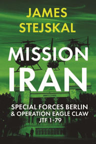Title: Mission Iran: Special Forces Berlin & Operation Eagle Claw, JTF 1-79, Author: James Stejskal