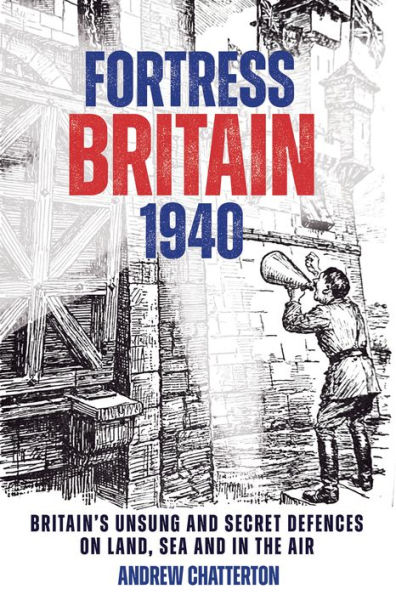 Fortress Britain 1940: Britain's Unsung and Secret Defences on Land, Sea the Air