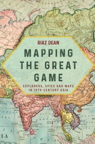 Title: Mapping the Great Game: Explorers, Spies and Maps in 19th-century Asia, Author: Riaz Dean