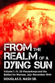 Title: From the Realm of a Dying Sun: Volume I - IV. SS-Panzerkorps and the Battles for Warsaw, July-November 1944, Author: Douglas E Nash Sr