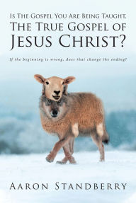 Title: Is The Gospel You Are Being Taught, The True Gospel of Jesus Christ?: If the beginning is wrong, does that change the ending?, Author: Aaron Standberry