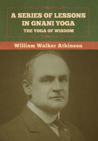 Title: A Series of Lessons in Gnani Yoga: The Yoga of Wisdom, Author: William Walker Atkinson