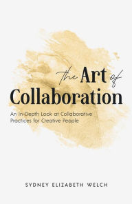 Title: The Art of Collaboration: An In-Depth Look at Creative Practices for Creative People, Author: Sydney Elizabeth Welch