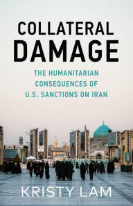 Title: Collateral Damage: The Humanitarian Consequences of U.S. Sanctions on Iran, Author: Kristy C. Lam