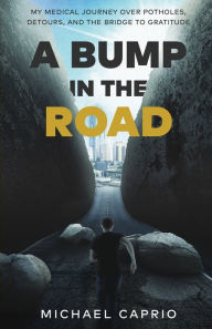 Title: A Bump in the Road: My Medical Journey over Potholes, Detours and the Bridge to Gratitude, Author: Michael Caprio