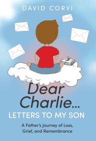 Title: Dear Charlie...Letters To My Son: A Father's Journey of Loss, Grief, and Remembrance, Author: David Corvi